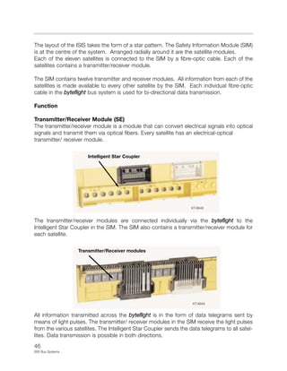 46
E65 Bus Systems
The layout of the ISIS takes the form of a star pattern. The Safety Information Module (SIM)
is at the centre of the system. Arranged radially around it are the satellite modules.
Each of the eleven satellites is connected to the SIM by a fibre-optic cable. Each of the
satellites contains a transmitter/receiver module.
The SIM contains twelve transmitter and receiver modules. All information from each of the
satellites is made available to every other satellite by the SIM. Each individual fibre-optic
cable in the byteflight bus system is used for bi-directional data transmission.
Function
Transmitter/Receiver Module (SE)
The transmitter/receiver module is a module that can convert electrical signals into optical
signals and transmit them via optical fibers. Every satellite has an electrical-optical
transmitter/ receiver module.
The transmitter/receiver modules are connected individually via the byteflight to the
Intelligent Star Coupler in the SIM. The SIM also contains a transmitter/receiver module for
each satellite.
All information transmitted across the byteflight is in the form of data telegrams sent by
means of light pulses. The transmitter/ receiver modules in the SIM receive the light pulses
from the various satellites. The Intelligent Star Coupler sends the data telegrams to all satel-
lites. Data transmission is possible in both directions.
KT-8948
KT-8949
Intelligent Star Coupler
Transmitter/Receiver modules
 