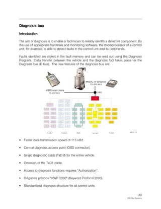 49
E65 Bus Systems
Diagnosis bus
Introduction
The aim of diagnosis is to enable a Technician to reliably identify a defective component. By
the use of appropriate hardware and monitoring software, the microprocessor of a control
unit, for example, is able to detect faults in the control unit and its peripherals.
Faults identified are stored in the fault memory and can be read out using the Diagnosis
Program. Data transfer between the vehicle and the diagnosis tool takes place via the
Diagnosis bus (D bus). The new features of the diagnosis bus are:
• Faster data transmission speed of 115 kBd.
• Central diagnosis access point (OBD connector).
• Single diagnostic cable (TxD II) for the entire vehicle.
• Omission of the TxD1 cable.
• Access to diagnosis functions requires “Authorization”.
• Diagnosis protocol "KWP 2000" (Keyword Protocol 2000).
• Standardized diagnosis structure for all control units.
KT-8713
 
