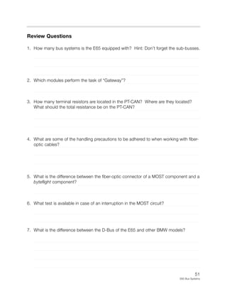 51
E65 Bus Systems
Review Questions
1. How many bus systems is the E65 equipped with? Hint: Don’t forget the sub-busses.
2. Which modules perform the task of “Gateway”?
3. How many terminal resistors are located in the PT-CAN? Where are they located?
What should the total resistance be on the PT-CAN?
4. What are some of the handling precautions to be adhered to when working with fiber-
optic cables?
5. What is the difference between the fiber-optic connector of a MOST component and a
byteflight component?
6. What test is available in case of an interruption in the MOST circuit?
7. What is the difference between the D-Bus of the E65 and other BMW models?
 