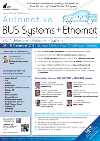 To Register | T +49 (0)30 20 91 33 88 | F +49 (0)30 20 91 32 10 | E eq@iqpc.de | www.bus-systems-ethernet.com/MM
•	 Discover BUS system architecture requirements from several OEMs
•	 Understand cost efficient domain architectures and backbones
•	 Validate timing behaviour and network load of OEM’s Ethernet networks
•	 Find out about the challenges your peers face in E-Mobility communication
•	 Learn about BUS compatibility and the role of Autosar Release 4.1.1
•	 Get a deep understanding of communication protocols, low speed bus
	 optimization, CAN-FD, vehicle to grid communication and system integration
	via use cases
CONFERENCE CHAIRMAN:
		 Thomas Gallner,
		 Vehicle Architecture,
		 Continental Automotive
		 GmbH
Contributions from the
following companies:
•	 Adam Opel AG
•	 AIT
•	 APEEC
•	 BMW Group
•	 Continental Automotive GmbH
•	 Daimler AG
•	 EADS
•	 Fraunhofer ESK
•	 General Motors
•	 Robert Bosch GmbH
•	 Ruetz System Solutions
•	 RWE Effizienz GmbH
•	 Siemens AG
•	 TÜV SÜD
•	 University of Luxembourg
Auto mot ive
BUS Systems+Ethernet
09 – 11 December 2013 | Stuttgart Marriott Hotel Sindelfingen, Germany
International Conference
E/E Architecture – Networks – Systems
First international conference providing a balanced look
at Low, Mid, and High Speed (Ethernet) BUS systems
Interactive Workshop Day | Wednesday, 11 December 2013
A |	 Solutions using low speed bus systems and their implementation
	 within the E/E architecture
B |	 Establishing regression-, conformance- and acceptance test
	 methods for TCP/IP based protocols
C |	 Simulation based design of automotive communication networks
D |	 OEMs factors & IVN concepts
Looking for auto
industry intelligence?
Join Automotive IQ –
it’s free.
www.automotive-iq.com
Sav
e
up
to
€
780,-w
ith
our
Early
Birds
ifyou
book
and
pay
by
16
Septem
ber2013!
Case studies from our BUS SYSTEMS + ETHERNET experts:
Thomas Königseder,
Communication Technologies,
BMW Group
Thomas Hogenmüller,
Team Leader E/E-Architecture
Communication Networks,
Robert Bosch GmbH
Harald K. Eisele,
Chassis System Electronics
Controls Integration Engineer,
Adam Opel AG
Jan R. Seyler,
E/E-Architectures & Standards,
Daimler AG
Christian Humig,
Senior Project Manager Ethernet
Networks,
Continental Automotive GmbH
Dr. Lars Völker,
Specialist Development,
BMW Group
 