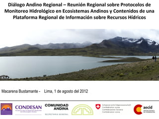 Diálogo Andino Regional – Reunión Regional sobre Protocolos de
 Monitoreo Hidrológico en Ecosistemas Andinos y Contenidos de una
    Plataforma Regional de Información sobre Recursos Hídricos




Macarena Bustamante - Lima, 1 de agosto del 2012
 