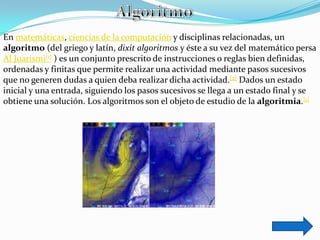 En matemáticas, ciencias de la computación y disciplinas relacionadas, un
algoritmo (del griego y latín, dixit algoritmos y éste a su vez del matemático persa
Al Juarismi[1] ) es un conjunto prescrito de instrucciones o reglas bien definidas,
ordenadas y finitas que permite realizar una actividad mediante pasos sucesivos
que no generen dudas a quien deba realizar dicha actividad.[2] Dados un estado
inicial y una entrada, siguiendo los pasos sucesivos se llega a un estado final y se
obtiene una solución. Los algoritmos son el objeto de estudio de la algoritmia.[1]
 
