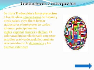 Se titula Traducción e Interpretación
a los estudios universitarios de España y
otros países, cuyo fin es formar
traductores o intérpretes en varios
idiomas, principalmente
inglés, español, francés y alemán. El
color académico relacionado con estos
estudios es el verde azulado, también
relacionado con la diplomacia y los
asuntos exteriores
 