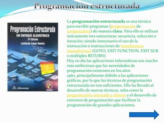 La programación estructurada es una técnica
para escribir programas (programación de
computadora) de manera clara. Para ello se utilizan
únicamente tres estructuras: secuencia, selección e
iteración; siendo innecesario el uso de la
instrucción o instrucciones de transferencia
incondicional (GOTO, EXIT FUNCTION, EXIT SUB
o múltiples RETURN).
Hoy en día las aplicaciones informáticas son mucho
más ambiciosas que las necesidades de
programación existentes en los años
1960, principalmente debido a las aplicaciones
gráficas, por lo que las técnicas de programación
estructurada no son suficientes. Ello ha llevado al
desarrollo de nuevas técnicas, tales como la
programación orientada a objetos y el desarrollo de
entornos de programación que facilitan la
programación de grandes aplicaciones.
 