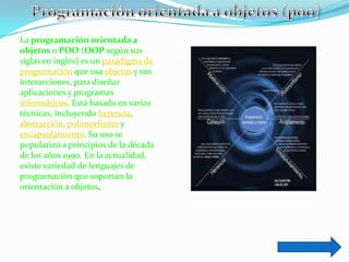La programación orientada a
objetos o POO (OOP según sus
siglas en inglés) es un paradigma de
programación que usa objetos y sus
interacciones, para diseñar
aplicaciones y programas
informáticos. Está basado en varias
técnicas, incluyendo herencia,
abstracción, polimorfismo y
encapsulamiento. Su uso se
popularizó a principios de la década
de los años 1990. En la actualidad,
existe variedad de lenguajes de
programación que soportan la
orientación a objetos.
 