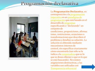 La Programación Declarativa, en
contraposición a la programación
imperativa es un paradigma de
programación que está basado en el
desarrollo de programas
especificando o "declarando" un
conjunto de
condiciones, proposiciones, afirmac
iones, restricciones, ecuaciones o
transformaciones que describen el
problema y detallan su solución. La
solución es obtenida mediante
mecanismos internos de
control, sin especificar exactamente
cómo encontrarla (tan sólo se le
indica a la computadora que es lo
que se desea obtener o que es lo que
se está buscando). No existen
asignaciones destructivas, y las
variables son utilizadas con
Transparencia referencial
 