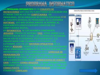 Un programa informático es un conjunto de
instrucciones que una vez ejecutadas realizarán una
o varias tareas en una computadora. Sin
programas, estas máquinas no pueden funcionar.[1] [2]
Al conjunto general de programas, se le denomina
software, que más genéricamente se refiere al
equipamiento lógico o soporte lógico de una
computadora digital.
En informática, se los denomina comúnmente
binarios, (propio en sistemas Unix, donde debido a la
estructura de este último, los ficheros no necesitan
hacer uso de extensiones. Posteriormente, los
presentaron como ficheros ejecutables, con
extensión .exe, en los sistemas operativos de la
familia Windows) debido a que una vez que han pasado
por el proceso de compilación y han sido creados, las
instrucciones que se escribieron en un lenguaje de
programación que los humanos usan para escribirlos
con mayor facilidad, se han traducido al único idioma
que la máquina comprende, combinaciones de ceros y
unos llamada código máquina. El mismo término, puede
referirse tanto a un programa ejecutable, como a su
código fuente, el cual es transformado en un binario
cuando es compilado.
 