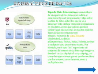 Tipo de Dato Informático es un atributo
de una parte de los datos que indica al
ordenador (y/o al programador) algo sobre
la clase de datos sobre los que se va a
procesar. Esto incluye imponer restricciones
en los datos, como qué valores pueden
tomar y qué operaciones se pueden realizar.
Tipos de datos comunes son:
enteros, números de coma flotante
(decimales), cadenas
alfanuméricas, fechas, horas, colores, coches
o cualquier cosa que se nos ocurra. Por
ejemplo, en el tipo "int" representa un
conjunto de enteros de 32 bits cuyo rango va
desde el -2.147.483.648 al 2.147.483.647, así
como las operaciones que se pueden realizar
con los enteros, como la suma, resta y
multiplicación.
 