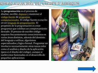La programación es el proceso de
diseñar, escribir, depurar y mantener el
código fuente de programas
computacionales. El código fuente es escrito
en un lenguaje de programación. El
propósito de la programación es crear
programas que exhiban un comportamiento
deseado. El proceso de escribir código
requiere frecuentemente conocimientos en
varias áreas distintas, además del dominio
del lenguaje a utilizar, algoritmos
especializados y lógica formal. Programar no
involucra necesariamente otras tareas tales
como el análisis y diseño de la aplicación
(pero sí el diseño del código), aunque sí
suelen estar fusionadas en el desarrollo de
pequeñas aplicaciones
 