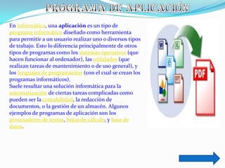 En informática, una aplicación es un tipo de
programa informático diseñado como herramienta
para permitir a un usuario realizar uno o diversos tipos
de trabajo. Esto lo diferencia principalmente de otros
tipos de programas como los sistemas operativos (que
hacen funcionar al ordenador), las utilidades (que
realizan tareas de mantenimiento o de uso general), y
los lenguajes de programación (con el cual se crean los
programas informáticos).
Suele resultar una solución informática para la
automatización de ciertas tareas complicadas como
pueden ser la contabilidad, la redacción de
documentos, o la gestión de un almacén. Algunos
ejemplos de programas de aplicación son los
procesadores de textos, hojas de cálculo, y base de
datos.
 