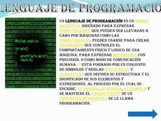 Un lenguaje de programación es un idioma
artificial diseñado para expresar
computaciones que pueden ser llevadas a
cabo por máquinas como las
computadoras. Pueden usarse para crear
programas que controlen el
comportamiento físico y lógico de una
máquina, para expresar algoritmos con
precisión, o como modo de comunicación
humana.[1] Está formado por un conjunto
de símbolos y reglas sintácticas y
semánticas que definen su estructura y el
significado de sus elementos y
expresiones. Al proceso por el cual se
escribe, se prueba, se depura, se compila y
se mantiene el código fuente de un
programa informático se le llama
programación.
 