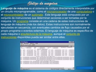 Lenguaje de máquina es el sistema de códigos directamente interpretable por
un circuito microprogramable, como el microprocesador de una computadora o
el microcontrolador de un autómata . Este lenguaje está compuesto por un
conjunto de instrucciones que determinan acciones a ser tomadas por la
máquina. Un programa consiste en una cadena de estas instrucciones de
lenguaje de máquina (más los datos). Estas instrucciones son normalmente
ejecutadas en secuencia, con eventuales cambios de flujo causados por el
propio programa o eventos externos. El lenguaje de máquina es específico de
cada máquina o arquitectura de la máquina, aunque el conjunto de
instrucciones disponibles pueda ser similar entre ellas.
 