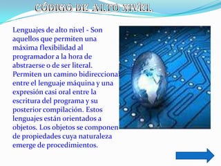 Lenguajes de alto nivel - Son
aquellos que permiten una
máxima flexibilidad al
programador a la hora de
abstraerse o de ser literal.
Permiten un camino bidireccional
entre el lenguaje máquina y una
expresión casi oral entre la
escritura del programa y su
posterior compilación. Estos
lenguajes están orientados a
objetos. Los objetos se componen
de propiedades cuya naturaleza
emerge de procedimientos.
 