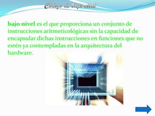 bajo nivel es el que proporciona un conjunto de
instrucciones aritmeticológicas sin la capacidad de
encapsular dichas instrucciones en funciones que no
estén ya contempladas en la arquitectura del
hardware.
 