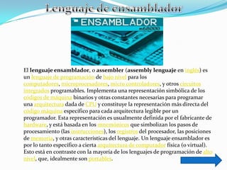 El lenguaje ensamblador, o assembler (assembly lenguaje en inglés) es
un lenguaje de programación de bajo nivel para los
computadores, microprocesadores, micro controladores, y otros circuitos
integrados programables. Implementa una representación simbólica de los
códigos de máquina binarios y otras constantes necesarias para programar
una arquitectura dada de CPU y constituye la representación más directa del
código máquina específico para cada arquitectura legible por un
programador. Esta representación es usualmente definida por el fabricante de
hardware, y está basada en los mnemónicos que simbolizan los pasos de
procesamiento (las instrucciones), los registros del procesador, las posiciones
de memoria, y otras características del lenguaje. Un lenguaje ensamblador es
por lo tanto específico a cierta arquitectura de computador física (o virtual).
Esto está en contraste con la mayoría de los lenguajes de programación de alto
nivel, que, idealmente son portables.
 