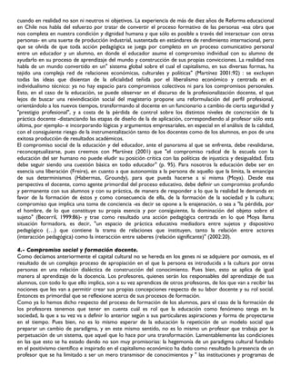 cuando en realidad no son ni neutros ni objetivos. La experiencia de más de diez años de Reforma educacional
en Chile nos habla del esfuerzo por tratar de convertir el proceso formativo de las personas -esa obra que
nos completa en nuestra condición y dignidad humana y que sólo es posible a través del interactuar con otras
personas- en una suerte de producción industrial, sustentada en estándares de rendimiento internacional, pero
que se olvida de que toda acción pedagógica se juega por completo en un proceso comunicativo personal
entre un educador y un alumno, en donde el educador asume el compromiso individual con su alumno de
ayudarlo en su proceso de aprendizaje del mundo y construcción de sus propias convicciones. La realidad nos
habla de un mundo convertido en un" sistema global sobre el cual el capitalismo, en sus diversas formas, ha
tejido una compleja red de relaciones económicas, culturales y políticas" (Martínez 2001:92) : se excluyen
todas las ideas que disientan de la oficialidad teñida por el liberalismo económico y centrada en el
individualismo técnico: ya no hay espacio para compromisos colectivos ni para los compromisos personales.
Esto, en el caso de la educación, se puede observar en el discurso de la profesionalización docente, el que
lejos de buscar una reivindicación social del magisterio propone una reformulación del perfil profesional,
orientándolo a los nuevos tiempos, transformando al docente en un funcionario a cambio de cierta seguridad y
"prestigio profesional", y a costa de la pérdida de control sobre los distintos niveles de concreción de la
práctica docente -distanciando las etapas de diseño de la de aplicación, correspondiendo al profesor sólo esta
última, por ejemplo- e incorporando lógicas y argumentos empresariales, en especial en el análisis de la calidad,
con el consiguiente riesgo de la instrumentalización tanto de los docentes como de los alumnos, en pos de una
exitosa producción de resultados académicos.
El compromiso social de la educación y del educador, ante el panorama al que se enfrenta, debe revalidarse,
reconceptualizarse, pues creemos con Martínez (2001) que "el compromiso radical de la escuela con la
educación del ser humano no puede eludir su posición crítica con las políticas de injusticia y desigualdad. Ésta
debe seguir siendo una cuestión básica en todo educador" (p. 95). Para nosotros la educación debe ser en
esencia una liberación (Freire), en cuanto a que autonomiza a la persona de aquello que la limita, la emancipa
de sus determinismos (Habermas, Groundy), para que pueda hacerse a sí misma (Moya). Desde esa
perspectiva el docente, como agente primordial del proceso educativo, debe definir un compromiso profundo
y permanente con sus alumnos y con su práctica, de manera de responder a lo que la realidad le demanda en
favor de la formación de éstos y como consecuencia de ella, de la formación de la sociedad y la cultura;
compromiso que implica una toma de conciencia -es decir se opone a la enajenación, o sea a "la pérdida, por
el hombre, de lo que constituye su propia esencia y por consiguiente, la dominación del objeto sobre el
sujeto" (Becerril, 1999:86)- y trae como resultado una acción pedagógica centrada en lo que Moya llama
situación formadora, es decir, "un espacio de práctica educativa mediadora entre sujetos y dispositivo
pedagógico (…) que contiene la trama de relaciones que instituyen, tanto la relación entre actores
(interacción pedagógica) como la interacción entre saberes (relación significante)" (2002:20).

4.- Compromiso social y formación docente.
Como decíamos anteriormente el capital cultural no se hereda en los genes ni se adquiere por osmosis, es el
resultado de un complejo proceso de apropiación en el que la persona es introducida a la cultura por otras
personas en una relación dialéctica de construcción del conocimiento. Pues bien, esto se aplica de igual
manera al aprendizaje de la docencia. Los profesores, quienes serán los responsables del aprendizaje de sus
alumnos, con todo lo que ello implica, son a su vez aprendices de otros profesores, de los que van a recibir las
nociones que les van a permitir crear sus propias concepciones respecto de su labor docente y su rol social.
Entonces es primordial que se reflexione acerca de sus procesos de formación.
Como ya lo hemos dicho respecto del proceso de formación de los alumnos, para el caso de la formación de
los profesores tenemos que tener en cuenta cuál es rol que la educación como fenómeno tenga en la
sociedad, la que a su vez va a definir lo anterior según a sus particulares aspiraciones y forma de proyectarse
en el tiempo. Pues bien, no es lo mismo esperar de la educación la repetición de un modelo social que
preparar un cambio de paradigma, y en este mismo sentido, no es lo mismo un profesor que trabaja por la
perpetuación de un sistema, que aquel que lo hace por una transformación. Lamentablemente las condiciones
en las que esto se ha estado dando no son muy promisorias: la hegemonía de un paradigma cultural fundado
en el positivismo científico e inspirado en el capitalismo económico ha dado como resultado la presencia de un
profesor que se ha limitado a ser un mero transmisor de conocimientos y " las instituciones y programas de
 