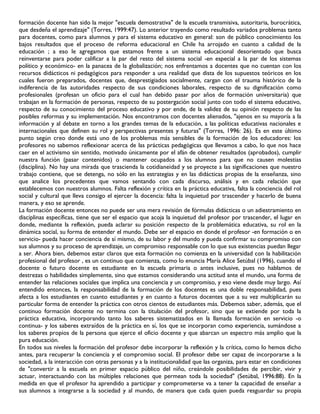 formación docente han sido la mejor "escuela demostrativa" de la escuela transmisiva, autoritaria, burocrática,
que desdeña el aprendizaje" (Torres, 1999:47). Lo anterior trayendo como resultado variados problemas tanto
para docentes, como para alumnos y para el sistema educativo en general: son de público conocimiento los
bajos resultados que el proceso de reforma educacional en Chile ha arrojado en cuanto a calidad de la
educación ; a eso le agregamos que estamos frente a un sistema educacional desorientado que busca
reinventarse para poder calificar a la par del resto del sistema social -en especial a la par de los sistemas
político y económico- en la panacea de la globalización; nos enfrentamos a docentes que no cuentan con los
recursos didácticos ni pedagógicos para responder a una realidad que dista de los supuestos teóricos en los
cuales fueron preparados, docentes que, desprestigiados socialmente, cargan con el trauma histórico de la
indiferencia de las autoridades respecto de sus condiciones laborales, respecto de su dignificación como
profesionales (profesan un oficio para el cual han debido pasar por años de formación universitaria) que
trabajan en la formación de personas, respecto de su postergación social junto con todo el sistema educativo,
respecto de su conocimiento del proceso educativo y por ende, de la validez de su opinión respecto de las
posibles reformas y su implementación. Nos encontramos con docentes alienados, "ajenos en su mayoría a la
información y al debate en torno a los grandes temas de la educación, a las políticas educativas nacionales e
internacionales que definen su rol y perspectivas presentes y futuras" (Torres, 1996: 26). Es en este último
punto según creo donde está uno de los problemas más sensibles de la formación de los educadores: los
profesores no sabemos reflexionar acerca de las prácticas pedagógicas que llevamos a cabo, lo que nos hace
caer en el activismo sin sentido, motivado únicamente por el afán de obtener resultados (aprobados), cumplir
nuestra función (pasar contenidos) o mantener ocupados a los alumnos para que no causen molestias
(disciplina). No hay una mirada que trascienda la cotidianeidad y se proyecte a las significaciones que nuestro
trabajo contiene, que se detenga, no sólo en las estrategias y en las didácticas propias de la enseñanza, sino
que analice los precedentes que vamos sentando con cada discurso, análisis y en cada relación que
establecemos con nuestros alumnos. Falta reflexión y crítica en la práctica educativa, falta la conciencia del rol
social y cultural que lleva consigo el ejercer la docencia: falta la inquietud por trascender y hacerlo de buena
manera, y eso se aprende.
La formación docente entonces no puede ser una mera revisión de fórmulas didácticas o un adiestramiento en
disciplinas específicas, tiene que ser el espacio que acoja la inquietud del profesor por trascender, el lugar en
donde, mediante la reflexión, pueda aclarar su posición respecto de la problemática educativa, su rol en la
dinámica social, su forma de entender el mundo. Debe ser el espacio en donde el profesor -en formación o en
servicio- pueda hacer conciencia de sí mismo, de su labor y del mundo y pueda confirmar su compromiso con
sus alumnos y su proceso de aprendizaje, un compromiso responsable con lo que sus existencias puedan llegar
a ser. Ahora bien, debemos estar claros que esta formación no comienza en la universidad con la habilitación
profesional del profesor , es un continuo que comienza, como lo enuncia María Alice Setúbal (1996), cuando el
docente o futuro docente es estudiante en la escuela primaria o antes inclusive, pues no hablamos de
destrezas o habilidades simplemente, sino que estamos considerando una actitud ante el mundo, una forma de
entender las relaciones sociales que implica una conciencia y un compromiso, y eso viene desde muy largo. Así
entendido entonces, la responsabilidad de la formación de los docentes es una doble responsabilidad, pues
afecta a los estudiantes en cuanto estudiantes y en cuanto a futuros docentes que a su vez multiplicarán su
particular forma de entender la práctica con otros cientos de estudiantes más. Debemos saber, además, que el
continuo formación docente no termina con la titulación del profesor, sino que se extiende por toda la
práctica educativa, incorporando tanto los saberes sistematizados en la llamada formación en servicio -o
continua- y los saberes extraídos de la práctica en sí, los que se incorporan como experiencia, sumándose a
los saberes propios de la persona que ejerce el oficio docente y que abarcan un espectro más amplio que la
pura educación.
En todos sus niveles la formación del profesor debe incorporar la reflexión y la crítica, como lo hemos dicho
antes, para recuperar la conciencia y el compromiso social. El profesor debe ser capaz de incorporarse a la
sociedad, a la interacción con otras personas y a la institucionalidad que las organiza, para estar en condiciones
de "convertir a la escuela en primer espacio público del niño, creándole posibilidades de percibir, vivir y
actuar, interactuando con las múltiples relaciones que permean toda la sociedad" (Setúbal, 1996:88). En la
medida en que el profesor ha aprendido a participar y comprometerse va a tener la capacidad de enseñar a
sus alumnos a integrarse a la sociedad y al mundo, de manera que cada quien pueda resguardar su propia
 