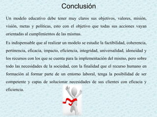 Conclusión
Un modelo educativo debe tener muy claros sus objetivos, valores, misión,
visión, metas y políticas, esto con el objetivo que todas sus acciones vayan
orientadas al cumplimientos de las mismas.
Es indispensable que al realizar un modelo se estudie la factibilidad, coherencia,
pertinencia, eficacia, impacto, eficiencia, integridad, universalidad, idoneidad y
los recursos con los que se cuenta para la implementación del mismo, pero sobre
todo las necesidades de la sociedad, con la finalidad que el recurso humano en
formación al formar parte de un entorno laboral, tenga la posibilidad de ser
competente y capas de solucionar necesidades de sus clientes con eficacia y
eficiencia.
 