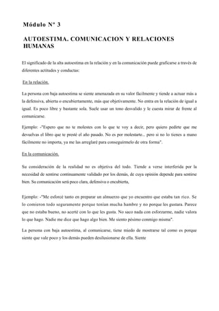 Módulo Nº 3

AUTOESTIMA. COMUNICACION Y RELACIONES
HUMANAS

El significado de la alta autoestima en la relación y en la comunicación puede graficarse a través de
diferentes actitudes y conductas:

En la relación.

La persona con baja autoestima se siente amenazada en su valor fácilmente y tiende a actuar más a
la defensiva, abierta o encubiertamente, más que objetivamente. No entra en la relación de igual a
igual. Es poco libre y bastante sola. Suele usar un tono desvalido y le cuesta mirar de frente al
comunicarse.

Ejemplo: -"Espero que no te molestes con lo que te voy a decir, pero quiero pedirte que me
devuelvas el libro que te presté el año pasado. No es por molestarte... pero si no lo tienes a mano
fácilmente no importa, ya me las arreglaré para conseguírmelo de otra forma".

En la comunicación.

Su consideración de la realidad no es objetiva del todo. Tiende a verse interferida por la
necesidad de sentirse continuamente validado por los demás, de cuya opinión depende para sentirse
bien. Su comunicación será poco clara, defensiva o encubierta,


Ejemplo: -"Me esforcé tanto en preparar un almuerzo que yo encuentro que estaba tan rico. Se
lo comieron todo seguramente porque tenían mucha hambre y no porque les gustara. Parece
que no estaba bueno, no acerté con lo que les gusta. No saco nada con esforzarme, nadie valora
lo que hago. Nadie me dice que hago algo bien. Me siento pésimo conmigo misma".

La persona con baja autoestima, al comunicarse, tiene miedo de mostrarse tal como es porque
siente que vale poco y los demás pueden desilusionarse de ella. Siente
 