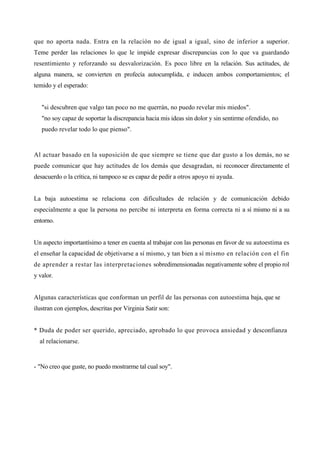 que no aporta nada. Entra en la relación no de igual a igual, sino de inferior a superior.
Teme perder las relaciones lo que le impide expresar discrepancias con lo que va guardando
resentimiento y reforzando su desvalorización. Es poco libre en la relación. Sus actitudes, de
alguna manera, se convierten en profecía autocumplida, e inducen ambos comportamientos; el
temido y el esperado:


   "si descubren que valgo tan poco no me querrán, no puedo revelar mis miedos".
   "no soy capaz de soportar la discrepancia hacia mis ideas sin dolor y sin sentirme ofendido, no
   puedo revelar todo lo que pienso".


Al actuar basado en la suposición de que siempre se tiene que dar gusto a los demás, no se
puede comunicar que hay actitudes de los demás que desagradan, ni reconocer directamente el
desacuerdo o la crítica, ni tampoco se es capaz de pedir a otros apoyo ni ayuda.


La baja autoestima se relaciona con dificultades de relación y de comunicación debido
especialmente a que la persona no percibe ni interpreta en forma correcta ni a sí mismo ni a su
entorno.


Un aspecto importantísimo a tener en cuenta al trabajar con las personas en favor de su autoestima es
el enseñar la capacidad de objetivarse a sí mismo, y tan bien a sí mismo en relación con el fin
de aprender a restar las interpretaciones sobredimensionadas negativamente sobre el propio rol
y valor.


Algunas características que conforman un perfil de las personas con autoestima baja, que se
ilustran con ejemplos, descritas por Virginia Satir son:


* Duda de poder ser querido, apreciado, aprobado lo que provoca ansiedad y desconfianza
  al relacionarse.


- "No creo que guste, no puedo mostrarme tal cual soy".
 