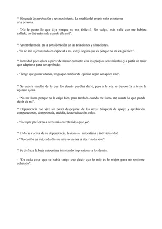 * Búsqueda de aprobación y reconocimiento. La medida del propio valor es externa
a la persona.

- "No le gustó lo que dije porque no me felicitó. No valgo, más vale que me hubiera
callado, no diré más nada cuando ella esté".


* Autorreferencia en la consideración de las relaciones y situaciones.
- "Si no me dijeron nada en especial a mí, estoy segura que es porque no les caigo bien".


* Identidad poco clara a partir de menor contacto con los propios sentimientos y a partir de tener
que adaptarse para ser aprobado.

- "Tengo que gustar a todos, tengo que cambiar de opinión según con quien esté".


* Se espera mucho de lo que los demás puedan darle, pero a la vez se desconfía y teme la
opinión ajena.

- "No me llama porque no le caigo bien, pero también cuando me llama, me asusta lo que pueda
decir de mí".

* Dependencia. Se vive sin poder despegarse de los otros: búsqueda de apoyo y aprobación,
comparaciones, competencia, envidia, desacreditación, celos.

- "Siempre prefieren a otros más entretenidos que yo".


* El darse cuenta de su dependencia, lesiona su autoestima e individualidad.
- "No confío en mí, cada día me atrevo menos a decir nada solo"


* Se disfraza la baja autoestima intentando impresionar a los demás.

- "De cada cosa que se habla tengo que decir que lo mío es lo mejor para no sentirme
achatado".
 