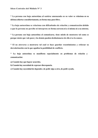 Ideas Centrales del Módulo N° 3


* La persona con baja autoestima al sentirse amenazada en su valor se relaciona en su
defensa abierta o encubiertamente, en forma muy poco libre.

* La baja autoestima se relaciona con dificultades de relación y comunicación debido
a que la persona no percibe ni interpreta en forma correcta ni a sí misma ni a su entorno.


* La persona con baja autoestima al comunicarse, tiene miedo de mostrarse tal como es
porque siente que vale poco y los demás pueden desilusionarse de ella si se la conoce.


* El no atreverse a mostrarse tal cual es hace guardar resentimientos y reforzar su
desvalorización con lo que agudiza la posibilidad de conflicto.

* La baja autoestima se manifiesta especialmente en problemas de relación y
comunicación:

a) Cuando hay que lograr acuerdos.
b) Cuando hay necesidad de expresar discrepancia.
c) Cuando hay necesidad de depender, de pedir algo a otro, de pedir ayuda.
 
