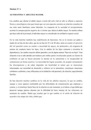 Módulo N° 4


AUTOESTIMA Y ADULTEZ MAYOR.


Los cambios que afectan al adulto mayor a través del ciclo vital no sólo se refieren a aspectos
físicos y psicológicos sino que tienen que ver con aspectos sociales en relación a muchos de
sus roles tanto familiares como laborales. La respuesta de la sociedad al envejecimiento
acentúa la autopercepción negativa de sí mismo que afecta al adulto mayor. En nuestra cultura
que hace culto de la juventud, el individuo mayor es considerado sin utilidad ni espacio social.


En la vida familiar también hay redefinición de funciones. No es lo mismo ser padre o
madre de un hijo de diez años, que de un hijo de 25 o de 40 años, tanto en cuanto al ejercicio
del rol parental como en cuanto a necesidad de apoyo, de protección y de exigencia de
normas de conducta hacia los hijos. Con la adultez de los hijos comienza a revertirse la
dependencia y las madres mayores deben aprender a ser de alguna manera "hijos de sus hijos". Esta
situación si no se sabe abordar con madurez por ambas partes involucradas puede ser fuente de
conflictos en que se hacen presente la merma en la autoestima y la incapacidad de
comunicarse en forma asertiva. La necesidad de lograr acuerdos, de aceptar serenamente
las discrepancias y de saber depender sin hostilidad ni temor que se mencionan
relacionadas con necesidad de desarrollo y refuerzo en la autoestima, constituyen situaciones
cotidianas a enfrentar y muy influyentes en la calidad de vida personal y de relación, especialmente
familiar.


Se han descrito muchos cambios en la vida de los adultos mayores; lo que no cambia,
aunque a veces aparece confundido por las dificultades de comunicación que empiezan a
crearse, y sí constituye fuerte base de la relación en este momento, es el afecto, el que habrá que
preservar aunque parezca alterarse por la dificultad de buen manejo de las relaciones en
momento de cambio. Habrá que resaltar que lo que cambia es el estilo de relación de
acuerdo a las etapas de vida y habrá que
 