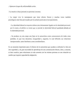 - Aparecen riesgos de enfermedades serias.


- La muerte se hace presente en personas cercanas.


- La mujer vive la menopausia que tiene efectos físicos y muchas veces también
psicológicos más bien provocados por la actitud social ante el envejecimiento.


   - La identidad laboral en nuestra cultura esta íntimamente ligada con la identidad personal,
   por lo tanto, al jubilar se siente que se pierde la identidad laboral quedando dañada así
   la identidad personal.


   - Se produce en esta etapa una baja en la autoestima como consecuencia de todas estas
   perdidas, lo que trae desanimo, inseguridad y angustia, lo cual dificulta sus relaciones
   interpersonales, tanto familiares como extrafamiliares.


Es un momento importante para el refuerzo de la autoestima que ayudara a enfrentar la vida con
otra seguridad, y de gran necesidad de aprendizaje de una comunicación directa, clara y concreta,
es decir asertiva, para relacionarse en más armonía con las mismas personas en una situación en
cambio que requiere capacidad de adaptación.
 