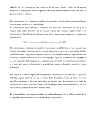 Más allá de este esquema que nos explica en forma breve, simple y didáctica los aspectos
básicos de la comunicación éste es un proceso cotidiano y bastante complejo a través del cual las
personas entran en relación.


Las personas, aún sin expresarse en palabras, siempre están comunicando y así se puede afirmar
que todo gesto o conducta es comunicación.
La comunicación lleva implícita la valoración que hace cada comunicante del otro y de la
relación entre ambos. Constituye así un proceso bastante más complejo y representativo del
significado de las Relaciones Humanas que el que hemos representado en el esquema de
comunicación:

                emisor ......................... mensaje .......................... receptor


Hay ciertas reglas o pautas de comunicación y de conducta en cada familia, en cada pareja, en cada
relación. Son estilos personales que las personas incorporan a través de la interacción familiar
desde la infancia. Las personas no tienen conciencia de cuando las aprenden. Aprenden a través
del ensayo y el error, formando así cada cual sus propias reglas de lo permitido o no de expresar
y como expresarlo, de lo adecuado o no en la comunicación. Influyen sentimientos como el amor
y el temor con respecto a los demás, la necesidad de cercanía y distancia y también la propia
autoimagen.


Los adultos de la familia proporcionan el esquema de comunicación en sus relaciones, el que cada
individuo seguirá desde el paso de la infancia hacia la madurez. Como ya hemos visto en
capítulos anteriores el nivel de autoestima es también muy determinante en el estilo de
comunicación de cada persona en cuanto a la libertad para mostrarse auténticamente y decir lo
que se siente y piensa con mayores o menores trabas.


La comunicación es un proceso aprendido que puede reformularse en la adultez, a través de su
comprensión más profunda y un proceso de aprendizaje y entrenamiento.
 