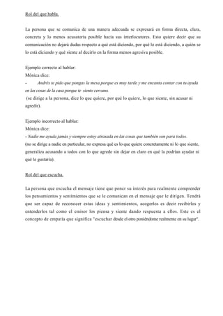 Rol del que habla.


La persona que se comunica de una manera adecuada se expresará en forma directa, clara,
concreta y lo menos acusatoria posible hacia sus interlocutores. Esto quiere decir que su
comunicación no dejará dudas respecto a qué está diciendo, por qué lo está diciendo, a quién se
lo está diciendo y qué siente al decirlo en la forma menos agresiva posible.


Ejemplo correcto al hablar:
Mónica dice:
-      Andrés te pido que pongas la mesa porque es muy tarde y me encanta contar con tu ayuda
en las cosas de la casa porque te siento cercano.
(se dirige a la persona, dice lo que quiere, por qué lo quiere, lo que siente, sin acusar ni
agredir).


Ejemplo incorrecto al hablar:
Mónica dice:
- Nadie me ayuda jamás y siempre estoy atrasada en las cosas que también son para todos.
(no se dirige a nadie en particular, no expresa qué es lo que quiere concretamente ni lo que siente,
generaliza acusando a todos con lo que agrede sin dejar en claro en qué la podrían ayudar ni
qué le gustaría).


Rol del que escucha.


La persona que escucha el mensaje tiene que poner su interés para realmente comprender
los pensamientos y sentimientos que se le comunican en el mensaje que le dirigen. Tendrá
que ser capaz de reconocer estas ideas y sentimientos, acogerlos es decir recibirlos y
entenderlos tal como el emisor los piensa y siente dando respuesta a ellos. Este es el
concepto de empatía que significa "escuchar desde el otro poniéndome realmente en su lugar".
 