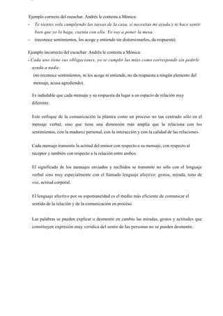 Ejemplo correcto del escuchar. Andrés le contesta a Mónica:
-    Te sientes sola cumpliendo las tareas de la casa, si necesitas mi ayuda y te hace sentir
     bien que yo lo haga, cuenta con ella. Yo voy a poner la mesa.
-    (reconoce sentimientos, los acoge y entiende sin distorsionarlos, da respuesta).

Ejemplo incorrecto del escuchar: Andrés le contesta a Mónica:
- Cada uno tiene sus obligaciones, yo se cumplir las mías como corresponde sin pedirle
    ayuda a nadie.
    (no reconoce sentimientos, ni los acoge ni entiende, no da respuesta a ningún elemento del
    mensaje, acusa agrediendo).

    Es indudable que cada mensaje y su respuesta da lugar a un espacio de relación muy
    diferente.


    Este enfoque de la comunicación la plantea como un proceso no tan centrado sólo en el
    mensaje verbal; sino que tiene una dimensión más amplia que la relaciona con los
    sentimientos, con la madurez personal, con la interacción y con la calidad de las relaciones.


    Cada mensaje transmite la actitud del emisor con respecto a su mensaje, con respecto al
    receptor y también con respecto a la relación entre ambos.


    El significado de los mensajes enviados y recibidos se transmite no sólo con el lenguaje
    verbal sino muy especialmente con el llamado lenguaje afectivo: gestos, mirada, tono de
    voz, actitud corporal.


    El lenguaje afectivo por su espontaneidad es el medio más eficiente de comunicar el
    sentido de la relación y de la comunicación en proceso.


    Las palabras se pueden explicar o desmentir en cambio las miradas, gestos y actitudes que
    constituyen expresión muy verídica del sentir de las personas no se pueden desmentir.
 