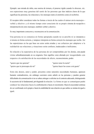 Ejemplo: una mirada de rabia, una sonrisa de ternura, el ponerse rígido cuando lo abrazan, etc.
son expresiones muy genuinas del sentir de las personas que dan indicios claros de lo que
significan las personas, las relaciones y los mensajes tanto al emitirlos como al recibirlos.

El receptor debe considerar todas las formas a través de las cuales el emisor envía mensajes -
verbal y afectivo- y al mismo tiempo estar consciente de su propio sistema de recepción e
interpretación de estos mensajes, también verbal y afectivo.

Es muy importante conocerse y reconocerse en la comunicación.

Una persona no se comunica en forma apropiada cuando no se percibe ni se interpreta a
sí mismo en forma correcta, y tampoco interpreta en forma correcta los mensajes que recibe. Así
las suposiciones en las que basa sus actos serán erradas y sus esfuerzos por adaptarse a la
realidad de sus relaciones y situaciones serán confusos, inadecuados e ineficientes.

En relación a la expectativa de las personas de ser comprendidas por los demás, esto puede
vivirse sobredimensionado en su exigencia. Esto significa verse afectado por inseguridades con
respecto a la satisfacción de las necesidades de afecto, reconocimiento, poder.

"quiero que me quieran"                                   "quiero tener la razón"
"quiero que te preocupes de mi"                           "quiero hacer las cosas a mi gusto"

Estos dos deseos, amor y poder, presentes como naturales necesidades humanas, aparecen
bastante contradictorios, sin embargo coexisten como anhelo en las personas y pueden generar
dificultades de comunicación si no se saben entregar o solicitar en el contexto adecuado, distinguiendo
lo accesorio de lo fundamental, privilegiando la relación. La forma en que se comuniquen podrá
conducir las relaciones hacia la confrontación o hacia el crecimiento. Hacia la necesidad continua
de ser confirmado en lo propio o hacia la estabilidad de una relación en que ambos se sientan de igual a
igual.
 