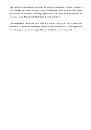 Habrá que tener en cuenta que no existen dos personas que piensen o sientan lo mismo en
todo. Tampoco que deseen las mismas cosas al mismo tiempo. Somos seres diferentes, únicos,
que deseamos ser autónomos, sin embargo dependemos de otros seres, de las personas que nos
importan, a través de la necesidad de lograr y desarrollar el afecto.


La comunicación se convierte así en un índice de la madurez en lo personal y en lo interpersonal.
También en una herramienta para modelar la calidad de las relaciones humanas con los próximos,
por lo tanto, es un medio para lograr felicidad o infelicidad en la vida personal.
 