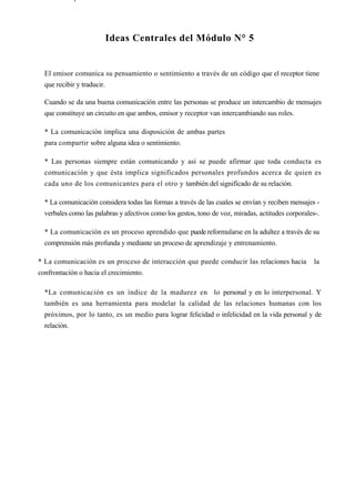 Ideas Centrales del Módulo N° 5


  El emisor comunica su pensamiento o sentimiento a través de un código que el receptor tiene
  que recibir y traducir.

  Cuando se da una buena comunicación entre las personas se produce un intercambio de mensajes
  que constituye un circuito en que ambos, emisor y receptor van intercambiando sus roles.

  * La comunicación implica una disposición de ambas partes
  para compartir sobre alguna idea o sentimiento.

  * Las personas siempre están comunicando y así se puede afirmar que toda conducta es
  comunicación y que ésta implica significados personales profundos acerca de quien es
  cada uno de los comunicantes para el otro y también del significado de su relación.

  * La comunicación considera todas las formas a través de las cuales se envían y reciben mensajes -
  verbales como las palabras y afectivos como los gestos, tono de voz, miradas, actitudes corporales-.

  * La comunicación es un proceso aprendido que puede reformularse en la adultez a través de su
  comprensión más profunda y mediante un proceso de aprendizaje y entrenamiento.

* La comunicación es un proceso de interacción que puede conducir las relaciones hacia              la
confrontación o hacia el crecimiento.

  *La comunicación es un índice de la madurez en lo personal y en lo interpersonal. Y
  también es una herramienta para modelar la calidad de las relaciones humanas con los
  próximos, por lo tanto, es un medio para lograr felicidad o infelicidad en la vida personal y de
  relación.
 