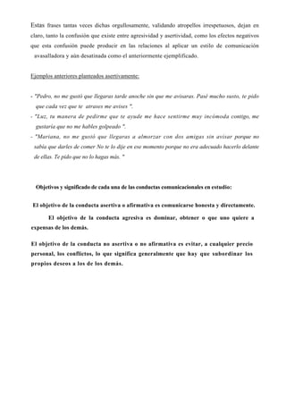 Estas frases tantas veces dichas orgullosamente, validando atropellos irrespetuosos, dejan en
claro, tanto la confusión que existe entre agresividad y asertividad, como los efectos negativos
que esta confusión puede producir en las relaciones al aplicar un estilo de comunicación
 avasalladora y aún desatinada como el anteriormente ejemplificado.


Ejemplos anteriores planteados asertivamente:


- "Pedro, no me gustó que llegaras tarde anoche sin que me avisaras. Pasé mucho susto, te pido
  que cada vez que te atrases me avises ".
- "Luz, tu manera de pedirme que te ayude me hace sentirme muy incómoda contigo, me
  gustaría que no me hables golpeado ".
- "Mariana, no me gustó que llegaras a almorzar con dos amigas sin avisar porque no
 sabía que darles de comer No te lo dije en ese momento porque no era adecuado hacerlo delante
 de ellas. Te pido que no lo hagas más. "




  Objetivos y significado de cada una de las conductas comunicacionales en estudio:


El objetivo de la conducta asertiva o afirmativa es comunicarse honesta y directamente.

       El objetivo de la conducta agresiva es dominar, obtener o que uno quiere a
expensas de los demás.

El objetivo de la conducta no asertiva o no afirmativa es evitar, a cualquier precio
personal, los conflictos, lo que significa generalmente que hay que subordinar los
propios deseos a los de los demás.
 