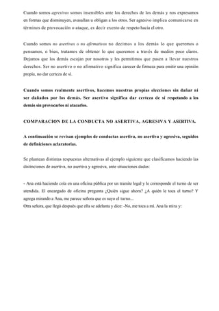 Cuando somos agresivos somos insensibles ante los derechos de los demás y nos expresamos
en formas que disminuyen, avasallan u obligan a los otros. Ser agresivo implica comunicarse en
términos de provocación o ataque, es decir exento de respeto hacia el otro.


Cuando somos no asertivos o no afirmativos no decimos a los demás lo que queremos o
pensamos, o bien, tratamos de obtener lo que queremos a través de medios poco claros.
Dejamos que los demás escojan por nosotros y les permitimos que pasen a llevar nuestros
derechos. Ser no asertivo o no afirmativo significa carecer de firmeza para emitir una opinión
propia, no dar certeza de sí.


Cuando somos realmente asertivos, hacemos nuestras propias elecciones sin dañar ni
ser dañados por los demás. Ser asertivo significa dar certeza de sí respetando a los
demás sin provocarlos ni atacarlos.


COMPARACION DE LA CONDUCTA NO ASERTIVA, AGRESIVA Y ASERTIVA.


A continuación se revisan ejemplos de conductas asertiva, no asertiva y agresiva, seguidos
de definiciones aclaratorias.


Se plantean distintas respuestas alternativas al ejemplo siguiente que clasificamos haciendo las
distinciones de asertiva, no asertiva y agresiva, ante situaciones dadas:


- Ana está haciendo cola en una oficina pública por un tramite legal y le corresponde el turno de ser
atendida. El encargado de oficina pregunta ¿Quién sigue ahora? ¿A quién le toca el turno? Y
agrega mirando a Ana, me parece señora que es suyo el turno...
Otra señora, que llegó después que ella se adelanta y dice: -No, me toca a mí. Ana la mira y:
 