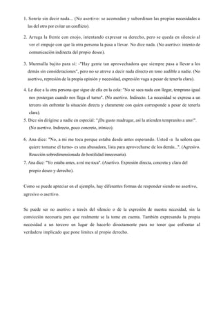 1. Sonríe sin decir nada... (No asertivo: se acomodan y subordinan las propias necesidades a
  las del otro por evitar un conflicto).

2. Arruga la frente con enojo, intentando expresar su derecho, pero se queda en silencio al
   ver el empuje con que la otra persona la pasa a llevar. No dice nada. (No asertivo: intento de
   comunicación indirecta del propio deseo).

3. Murmulla bajito para sí: -"Hay gente tan aprovechadora que siempre pasa a llevar a los
  demás sin consideraciones", pero no se atreve a decir nada directo en tono audible a nadie. (No
  asertivo, represión de la propia opinión y necesidad, expresión vaga a pesar de tenerla clara).

4. Le dice a la otra persona que sigue de ella en la cola: "No se saca nada con llegar, temprano igual
   nos postergan cuando nos llega el turno". (No asertivo. Indirecto. La necesidad se expresa a un
   tercero sin enfrentar la situación directa y claramente con quien corresponde a pesar de tenerla
   clara).
5. Dice sin dirigirse a nadie en especial: "¡Da gusto madrugar, así la atienden tempranito a uno!".
   (No asertivo. Indirecto, poco concreto, irónico).

6. Ana dice: "No, a mí me toca porque estaba desde antes esperando. Usted -a la señora que
   quiere tomarse el turno- es una abusadora, lista para aprovecharse de los demás...". (Agresivo.
   Reacción sobredimensionada de hostilidad innecesaria).
7. Ana dice: "Yo estaba antes, a mí me toca". (Asertivo. Expresión directa, concreta y clara del
   propio deseo y derecho).


Como se puede apreciar en el ejemplo, hay diferentes formas de responder siendo no asertivo,
agresivo o asertivo.


Se puede ser no asertivo a través del silencio o de la expresión de nuestra necesidad, sin la
convicción necesaria para que realmente se la tome en cuenta. También expresando la propia
necesidad a un tercero en lugar de hacerlo directamente para no tener que enfrentar al
verdadero implicado que pone limites al propio derecho.
 