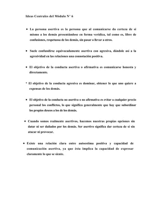 Ideas Centrales del Módulo N° 6



 • La persona asertiva es la persona que al comunicarse da certeza de sí
    mismo a los demás presentándose en forma verídica, tal como es, libre de
    confusiones, respetuosa de los demás, sin pasar a llevar a otros.


 • Suele confundirse equivocadamente asertiva con agresiva, dándole así a la
    agresividad en las relaciones una connotación positiva.


 • El objetivo de la conducta asertiva o afirmativa es comunicarse honesta y
    directamente.


 * El objetivo de la conducta agresiva es dominar, obtener lo que uno quiere a
    expensas de los demás.


 • El objetivo de la conducta no asertiva o no afirmativa es evitar a cualquier precio
    personal los conflictos, lo que significa generalmente que hay que subordinar
    los propios deseos a los de los demás.


• Cuando somos realmente asertivos, hacemos nuestras propias opciones sin
   datar ni ser dañados por los demás. Ser asertivo significa dar certeza de sí sin
   atacar ni provocar.


• Existe una relación clara entre autoestima positiva y capacidad de
  comunicación asertiva, ya que ésta implica la capacidad de expresar
  claramente lo que se siente.
 