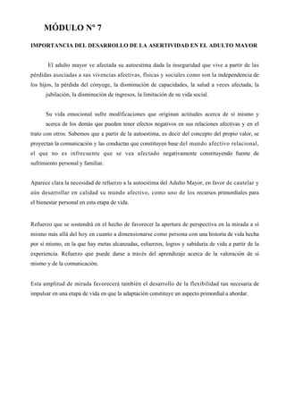 MÓDULO Nº 7
IMPORTANCIA DEL DESARROLLO DE LA ASERTIVIDAD EN EL ADULTO MAYOR


       El adulto mayor ve afectada su autoestima dada la inseguridad que vive a partir de las
pérdidas asociadas a sus vivencias afectivas, físicas y sociales como son la independencia de
los hijos, la pérdida del cónyuge, la disminución de capacidades, la salud a veces afectada, la
      jubilación, la disminución de ingresos, la limitación de su vida social.


      Su vida emocional sufre modificaciones que originan actitudes acerca de sí mismo y
      acerca de los demás que pueden tener efectos negativos en sus relaciones afectivas y en el
trato con otros. Sabemos que a partir de la autoestima, es decir del concepto del propio valor, se
proyectan la comunicación y las conductas que constituyen base del mundo afectivo relacional,
el que no es infrecuente que se vea afectado negativamente constituyendo fuente de
sufrimiento personal y familiar.


Aparece clara la necesidad de refuerzo a la autoestima del Adulto Mayor, en favor de cautelar y
aún desarrollar en calidad su mundo afectivo, como uno de los recursos primordiales para
el bienestar personal en esta etapa de vida.


Refuerzo que se sostendrá en el hecho de favorecer la apertura de perspectiva en la mirada a sí
mismo más allá del hoy en cuanto a dimensionarse como persona con una historia de vida hecha
por sí mismo, en la que hay metas alcanzadas, esfuerzos, logros y sabiduría de vida a partir de la
experiencia. Refuerzo que puede darse a través del aprendizaje acerca de la valoración de sí
mismo y de la comunicación.


Esta amplitud de mirada favorecerá también el desarrollo de la flexibilidad tan necesaria de
impulsar en una etapa de vida en que la adaptación constituye un aspecto primordial a abordar.
 