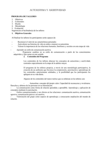 AUTOESTIMA Y ASERTIVIDAD

    PROGRAMA DE TALLERES
    1. Objetivos
    2. Contenidos
    3. Diseño
    4. Metodología
    5. Evaluación
    Sugerencias al facilitador(a) de los talleres
    1. Objetivos Generales

    Al finalizar los talleres los participantes serán capaces de:

    -       Reconocer el valor de sus características personales
    -       Autovalorar sus historias de vida en orden a mejorar su autoestima
    -       Valorar la importancia de las relaciones humanas, familiares y sociales en esta etapa de vida
-          Aprender un estilo de comunicación asertiva
        -           Proponerse cambios en su estilo de comunicación a partir de los conocimientos
        adquiridos y fijar metas en este sentido
                     2. Contenidos del Programa

                    Los contenidos de los talleres abarcan los conceptos de autoestima y asertividad,
                    centrados especialmente en la etapa de la adultez mayor.

                    El programa de los talleres propicia, a través de una metodología participativa, la
                    creación de un ambiente que favorece la comprensión, ejercitación y aprendizaje de
                    los contenidos anteriormente señalados, y la posibilidad que los participantes los
                    apliquen en su vida diaria.

                    Algunos de los contenidos del marco teórico que se enfatizan en los talleres son:

                 -      Autoestima: concepto del propio valor. Capacidad de reconocerse y revalorarse.
Derechos y deberes de las personas en su interrelación.
-       La comunicación como forma de relación aprendida y aprendible. Aprendizaje y aplicación de
conceptos mediante la ejercitación.
-       Estilos comunicacionales y sus efectos en las relaciones: comunicación asertiva, comunicación
agresiva, comunicación pasiva o no asertiva.
-       Valorización del grupo como espacio de aprendizaje y consecuente ampliación del mundo de
relación.
 