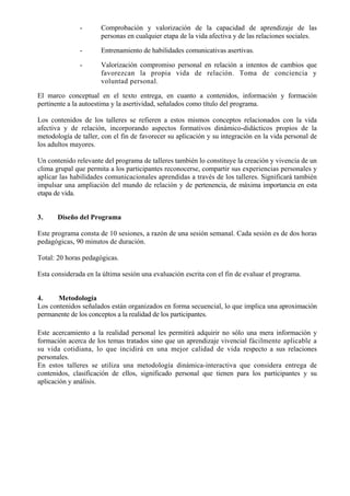 -      Comprobación y valorización de la capacidad de aprendizaje de las
                      personas en cualquier etapa de la vida afectiva y de las relaciones sociales.

               -      Entrenamiento de habilidades comunicativas asertivas.

               -      Valorización compromiso personal en relación a intentos de cambios que
                      favorezcan la propia vida de relación. Toma de conciencia y
                      voluntad personal.

El marco conceptual en el texto entrega, en cuanto a contenidos, información y formación
pertinente a la autoestima y la asertividad, señalados como título del programa.

Los contenidos de los talleres se refieren a estos mismos conceptos relacionados con la vida
afectiva y de relación, incorporando aspectos formativos dinámico-didácticos propios de la
metodología de taller, con el fin de favorecer su aplicación y su integración en la vida personal de
los adultos mayores.

Un contenido relevante del programa de talleres también lo constituye la creación y vivencia de un
clima grupal que permita a los participantes reconocerse, compartir sus experiencias personales y
aplicar las habilidades comunicacionales aprendidas a través de los talleres. Significará también
impulsar una ampliación del mundo de relación y de pertenencia, de máxima importancia en esta
etapa de vida.


3.     Diseño del Programa

Este programa consta de 10 sesiones, a razón de una sesión semanal. Cada sesión es de dos horas
pedagógicas, 90 minutos de duración.

Total: 20 horas pedagógicas.

Esta considerada en la última sesión una evaluación escrita con el fin de evaluar el programa.


4.     Metodología
Los contenidos señalados están organizados en forma secuencial, lo que implica una aproximación
permanente de los conceptos a la realidad de los participantes.

Este acercamiento a la realidad personal les permitirá adquirir no sólo una mera información y
formación acerca de los temas tratados sino que un aprendizaje vivencial fácilmente aplicable a
su vida cotidiana, lo que incidirá en una mejor calidad de vida respecto a sus relaciones
personales.
En estos talleres se utiliza una metodología dinámica-interactiva que considera entrega de
contenidos, clasificación de ellos, significado personal que tienen para los participantes y su
aplicación y análisis.
 