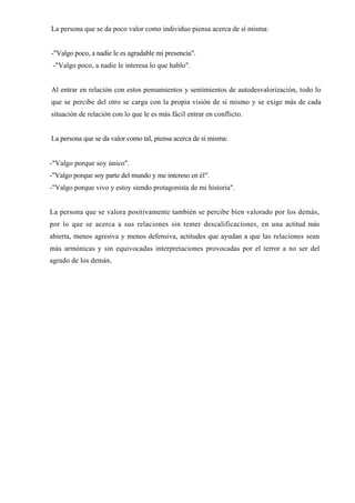 La persona que se da poco valor como individuo piensa acerca de sí misma:


-"Valgo poco, a nadie le es agradable mi presencia".
 -"Valgo poco, a nadie le interesa lo que hablo".


Al entrar en relación con estos pensamientos y sentimientos de autodesvalorización, todo lo
que se percibe del otro se carga con la propia visión de si mismo y se exige más de cada
situación de relación con lo que le es más fácil entrar en conflicto.


La persona que se da valor como tal, piensa acerca de sí misma:


-"Valgo porque soy único".
-"Valgo porque soy parte del mundo y me intereso en él".
-"Valgo porque vivo y estoy siendo protagonista de mi historia".


La persona que se valora positivamente también se percibe bien valorado por los demás,
por lo que se acerca a sus relaciones sin temer descalificaciones, en una actitud más
abierta, menos agresiva y menos defensiva, actitudes que ayudan a que las relaciones sean
más armónicas y sin equivocadas interpretaciones provocadas por el terror a no ser del
agrado de los demás.
 