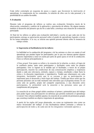 Cada taller contempla un esquema de pasos a seguir, que favorecen la motivación al
aprendizaje, la comprensión de los contenidos, la relación de ellos con la vida personal y la
posibilidad de un cambio favorable.

5. Evaluación

Durante todo el programa de talleres se realiza una evaluación formativa través de la
observación, comentario y análisis de la aplicación y ejercitación de talleres. De alguna manera,
también el desarrollo del plenario que da fin a cada taller, constituye una situación de evaluación
participada.

Al final de los talleres se aplica una evaluación individual y escrita en que cada uno de los
participantes entrega su apreciación personal sobre el grado de aprendizaje logrado a través
de los temas trabajados. A la vez, se solicita una opinión personal abierta sobre la instancia de
         trabajo común.


        6. Sugerencias al facilitador(a) de los talleres

        La habilidad en la conducción del programa y de las sesiones es clave en cuanto al real
        aprendizaje que puedan lograr los participantes, por lo que nos interesa aportar algunos
        aspectos importantes a tener en cuenta por parte de quien ejerce el rol de la conducción.
        Estos se refieren principalmente a:

        -Clima grupal. Este punto se refiere a la creación de la relación, es decir, al logro de
        la confianza mutua, tanto entre participantes y facilitador como entre los propios
        participantes. Esto se logrará en la medida que el facilitador, a través de su propia
        participación, muestre las condiciones de una comunicación empática y respetuosa
        dando a cada uno relevancia, estimulo, espacio y tiempo, enseñando a dejar fuera la
        critica y la discusión impertinente e improductiva. Tendrá que relacionarse con cada
        integrante, haciéndole sentir que le es cercano y que su participación es
        importante para el desarrollo y buen logro del trabajo. Tendrá que hacer sentir que las
        personas presentes son en todo momento más relevantes que el programa mismo. Es así
        como ante un quiebre, propio del compartir experiencias, o una discusión entre
        participantes, lo primordial será la atención a las personas antes que el
        cumplimiento del programa.

        La creación de un clima grupal cálido constituye el primer y primordial paso del trabajo
        para poder lograr una participación sin defensas que permita realmente el aprendizaje
        vivencial. Este esfuerzo también apunta a la creación de un sentido de pertenencia grupal,
        que constituye también un objetivo importante de aprendizaje.

        A partir de las reglas del juego planteadas -no como un reglamento sino como un
        marco favorecedor del trabajo- el (la) facilitador(a) deberá estimular y reforzar la
        participación de todos y de cada uno de los integrantes valorando aportes y
 