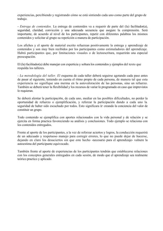 experiencias, percibiendo y registrando cómo se está sintiendo cada uno como parte del grupo de
trabajo.

- Entrega de contenidos. La entrega de contenidos va a requerir de parte del (la) facilitador(a),
seguridad, claridad, convicción y una adecuada secuencia que asegure la comprensión. Será
importante, de acuerdo al nivel de los participantes, repetir con diferentes palabras los mismos
contenidos y solicitar al grupo su repetición a manera de participación.

Los afiches y el aporte de material escrito refuerzan positivamente la entrega y aprendizaje de
contenidos y son muy bien recibidos por los participantes como estimuladores del aprendizaje.
Habrá participantes que, por limitaciones visuales o de lectoescritura, requerirán una especial
preocupación.

El (la) facilitador(a) debe manejar con experticia y soltura los contenidos y ejemplos del texto que
respalda los talleres.

- La metodología del taller. El esquema de cada taller deberá seguirse agotando cada paso antes
de pasar al siguiente, teniendo en cuenta el ritmo propio de cada persona, de manera tal que esta
experiencia no signifique una merma en la autovaloración de las personas, sino un refuerzo.
También se deberá tener la flexibilidad y los recursos de variar lo programado en caso que imprevistos
lo requieran.

Se deberá alentar la participaci6n, de cada uno, mediar en las posibles dificultades, no perder la
oportunidad de refuerzo o ejemplificación, y reforzar la participación dando a cada uno la.
seguridad de haber sido escuchado por todos. Esto significara ir creando la conciencia del valor de
constituir un grupo.

Todo contenido se ejemplifica con aportes relacionados con la vida personal y de relación y se
ejercita en forma practica favoreciendo su análisis y conclusiones. Todo ejemplo se relaciona con
los contenidos entregados.

Frente al aporte de los participantes, a la vez de reforzar aciertos y logros, la conducción requerirá
de un adecuado y respetuoso manejo para corregir errores, lo que no puede dejar de hacerse,
dejando en claro los desaciertos sin que este hecho -necesario para el aprendizaje- vulnere la
autoestima del participante equivocado.

También frente al aporte de experiencias de los participantes tendrán que establecerse relaciones
con los conceptos generales entregados en cada sesión, de modo que el aprendizaje sea realmente
teórico practico y aplicado.
 