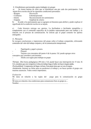 4. Condiciones personales para trabajar en grupo
 a)       Se tienen tarjetas de color que se distribuyen una por cada dos participantes. Cada
 tarjeta lleva escrita una de las siguientes condiciones personales:
 - Respeto               Discreción
 - Confianza             Libertad personal
 - Interés                Reconocimiento de sentimientos
 - Empatía               Amplitud de criterio
b)       Se pide a los participantes que se agrupen en binomios para definir y poder explicar el
significado de la condición escrita en su tarjeta.

c)      Cada binomio entrega sus aportes. La facilitadora o facilitador ejemplifica y
complementa con el contenido específico de la palabra representada para este trabajo y su
relación con el proceso de comunicación. Se solicita que el grupo comente los aportes
entregados.

5. Plenario
Se recogen conclusiones e impresiones del grupo sobre el trabajo compartido, reforzando
contenidos del valor del trabajo conjunto y de la comunicación interpersonal.


   -      Papelógrafo y papel o pizarra
-         Plumón
-         Tarjetas con conceptos del punto 4 de la pauta. Ud. puede agregar otros
conceptos que considere convenientes
-         Afiche con reglas para trabajar en grupo

Tiempo. Dos horas pedagógicas (90 min.). Ud. puede hacer una interrupción de 15 min. Si
Ud. considera que esto rompería el clima de trabajo haga el taller sin hacer ningún corte.
Puntualidad. Compromiso de llegar a la hora. Este punto tiene que ver con el respeto.
Asistencia. Intentar no faltar para no perdernos el trabajo y no hacer perder al grupo con
nuestras ausencias. Todos somos importantes.

Evaluación
Mi tarea en relación a las reglas del                                           juego para la comunicación en grupo
es......................................................................................................................
Mi tarea en relación a las condiciones para comunicarse bien en grupo es....
Nombre: ..........................................................................................................
 