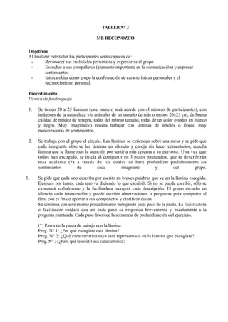 TALLER N° 2

                                     ME RECONOZCO

 Objetivos
 Al finalizar este taller los participantes serán capaces de:
  -        Reconocer sus cualidades personales y expresarlas al grupo
  -        Escuchar a sus compañeros (elemento importante en la comunicación) y expresar
           sentimientos
  -        Intercambiar como grupo la confirmación de características personales y el
           reconocimiento personal.

 Procedimiento
 Técnica de fotolenguaje

 1.   Se tienen 20 a 25 láminas (este número será acorde con el número de participantes), con
      imágenes de la naturaleza y/o animales de un tamaño de más o menos 20x25 cm, de buena
      calidad de nitidez de imagen, todas del mismo tamaño, todas de un color o todas en blanco
      y negro. Muy imaginativo resulta trabajar con láminas de árboles o flores, muy
      movilizadoras de sentimientos.

 2.   Se trabaja con el grupo el círculo. Las láminas se extienden sobre una mesa y se pide que
      cada integrante observe las láminas en silencio y escoja sin hacer comentarios, aquella
      lámina que le llame más la atención por sentirla más cercana a su persona. Una vez que
      todos han escogido, se inicia el compartir en 3 pasos pauteados, que se describirán
      más adelante (*) a través de los cuales se hará profundizar paulatinamente los
      sentimientos         de         cada         integrante        y        del        grupo.

3.    Se pide que cada uno describa por escrito en breves palabras que ve en la lámina escogida.
      Después por turno, cada uno va diciendo lo que escribió. Si no se puede escribir, sólo se
      expresará verbalmente y la facilitadora recogerá cada descripción. El grupo escucha en
      silencio cada intervención y puede escribir observaciones o preguntas para compartir al
      final con el fin de aportar a sus compañeros y clarificar dudas.
      Se continua con este mismo procedimiento trabajando cada paso de la pauta. La facilitadora
      o facilitador cuidará que en cada paso se responda brevemente y exactamente a la
      pregunta planteada. Cada paso favorece la secuencia de profundización del ejercicio.

      (*) Pasos de la pauta de trabajo con la lámina:
      Preg. N° 1: ¿Por qué escogiste esta lámina?
      Preg. N° 2: ¿Qué característica tuya está representada en la lámina que escogiste?
      Preg. N° 3: ¿Para qué te es útil esa característica?
 