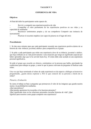TALLER Nº 3

                                      EXPERIENCIA DE VIDA

Objetivos

Al final del taller los participantes serán capaces de:

-         Revivir y compartir una experiencia positiva de vida
-         Comprobar el valor permanente de las experiencias positivas en sus vidas y su
capacidad de reeditarlas
-         Reconocer sentimientos propios y de sus compañeros Compartir una instancia de
acercamiento
-         Practicar el escuchar empático (ser capaz de ponerse en el lugar del otro)


Procedimiento

l. Se dan unos minutos para que cada participante recuerde una experiencia positiva dentro de su
historia de vida -infancia, juventud, adultez- para compartirla en el grupo.

2. Se pide a cada participante que relate una experiencia clave de su infancia, juventud o adultez,
que haya influido en su vida positivamente o una situación que tenga un significado especial por
haber aprendido algo que le ha servido hasta hoy. El relato debe estar acotado en una experiencia
personal significativa.

Se pide al grupo que escuche en silencio, centrándose en la persona que habla, ejercitando las
condiciones para trabajar en grupo, y anote lo que le parece relevante de preguntar al finalizar cada
relato.

Una vez que haya terminado el relato de cada experiencia se da espacio a diálogos aclaratorios
preguntando, ¿quién desea expresar a XX lo que conoció de su persona a través de su
relato?

Plenario y Evaluación

Se cierra el trabajo en base a preguntas que promueven el valor de las imágenes que guarda nuestra
mente y la posibilidad de reeditarlas.
¿Qué aprendimos?
¿Qué pueden aportarnos los recuerdos si los hacemos presentes?
¿Qué significado tiene en las relaciones personales escuchar historias de vida? ¿Qué
significó para nosotros como grupo compartir esta experiencia?
 