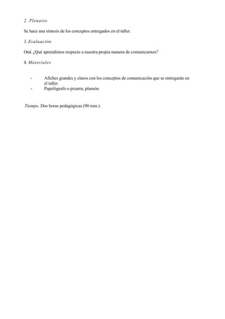 2. Plenario

Se hace una síntesis de los conceptos entregados en el taller.

3. Evaluación

Oral. ¿Qué aprendimos respecto a nuestra propia manera de comunicarnos?

4. Materiales


   -       Afiches grandes y claros con los conceptos de comunicación que se entregarán en
           el taller.
   -       Papelógrafo o pizarra, plumón.


Tiempo. Dos horas pedagógicas (90 min.).
 