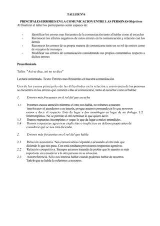 TALLER N° 6

  PRINCIPALES ERRORES EN LA COMUNICACION ENTRE LAS PERSONAS Objetivos
Al finalizar el taller los participantes serán capaces de:

      -       Identificar los errores mas frecuentes de la comunicación tanto al hablar como al escuchar
      -       Reconocer los efectos negativos de estos errores en la comunicación y relación con los
              demás
      -       Reconocer los errores de su propia manera de comunicarse tanto en su rol de emisor como
              de receptor de mensajes
      -       Modificar sus errores de comunicación considerando sus propios comentarios respecto a
              dichos errores

Procedimiento

Taller: "Así se dice, así no se dice"

Lectura comentada. Texto: Errores mas frecuentes en nuestra comunicación

Una de las causas principales de las dificultades en la relación y convivencia de las personas
se encuentra en los errores que cometen éstas al comunicarse, tanto al escuchar como al hablar.

1.        Errores más frecuentes en el rol del que escucha

1.1        Ponemos escasa atención mientras el otro nos habla, no miramos a nuestro
           interlocutor ni atendemos con interés, porque estamos pensando en lo que nosotros
          vamos a decir al respecto. Esto da lugar a dos monólogos en lugar de un dialogo. 1.2
          Interrumpimos. No se permite al otro terminar lo que quiere decir.
1.3        Damos respuestas incompletas o vagas lo que da lugar a malos entendidos.
1.4        Damos respuestas agresivas explicitas o implícitas en defensa propia antes de
          considerar qué se nos está diciendo.

2.        Errores más frecuentes en el rol del que habla

2.1        Relación acusatoria. Nos comunicamos culpando o acusando al otro más que
           diciendo lo que nos pasa. Con esta conducta provocamos respuestas agresivas.
2.2        Relación competitiva. Siempre estamos tratando de probar que lo nuestro es más
          importante sin considerar a la otra persona en su situación.
2.3        Autorreferencia. Sólo nos interesa hablar cuando podemos hablar de nosotros.
           Todo lo que se habla lo referimos a nosotros.
 
