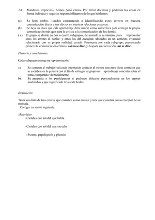 2.4     Mandatos implícitos. Somos poco claros. Por terror decimos y pedimos las cosas en
        forma indirecta y vaga sin responsabilizarnos de lo que hablamos.

(a)     Se leen ambos listados comentando e identificando estos errores en nuestra
        comunicación diaria y sus efectos en nuestras relaciones cercanas.
(b)     Se deja en claro que este aprendizaje debe usarse como autocrítica para corregir la propia
        comunicación más que para la critica a la comunicación de los demás.
( c)   El grupo se divide en dos o cuatro subgrupos, de acuerdo a su número, para        representar
       unos los errores al hablar, y otros los del escuchar, ubicados en un contexto vivencial
       relacionado con su propia realidad, creado libremente por cada subgrupo, presentando
       primero la comunicación errónea, así no se dice, y después su corrección, así se dice.

Plenario y conclusiones

Cada subgrupo entrega su representación.

a)      Se comenta el trabajo realizado intentando destacar al menos unas tres ideas centrales que
        se escriben en la pizarra con el fin de entregar al grupo un aprendizaje concreto sobre el
        tema compartido vivencialmente.
b)      Se pregunta a los participantes si pudieron ubicarse personalmente en los errores
        analizados y que significado tuvo este hecho.


Evaluación

Traer una lista de tres errores que cometen como emisor y tres que cometen como receptor de un
mensaje.
 Recoger en sesión siguiente.

Materiales
     -Carteles con rol del que habla

       -Carteles con rol del que escucha

       - Pizarra, papelógrafo y plumón
 